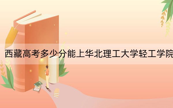 西藏高考多少分能上华北理工大学轻工学院？附2022-2024年最低录取分数线