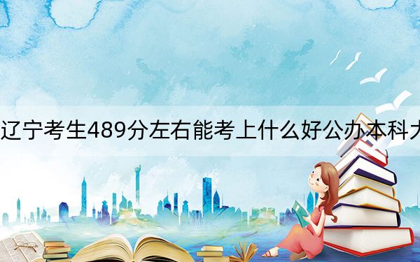 辽宁考生489分左右能考上什么好公办本科大学？（附带2022-2024年489左右大学名单）