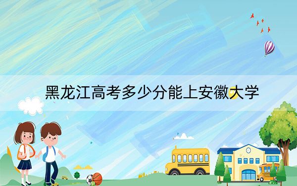 黑龙江高考多少分能上安徽大学？附2022-2024年最低录取分数线