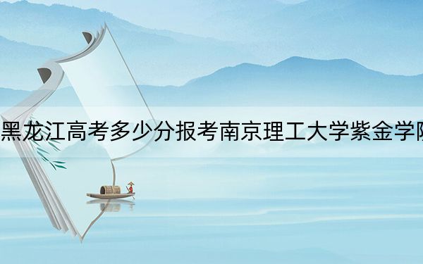 黑龙江高考多少分报考南京理工大学紫金学院？附2022-2024年最低录取分数线