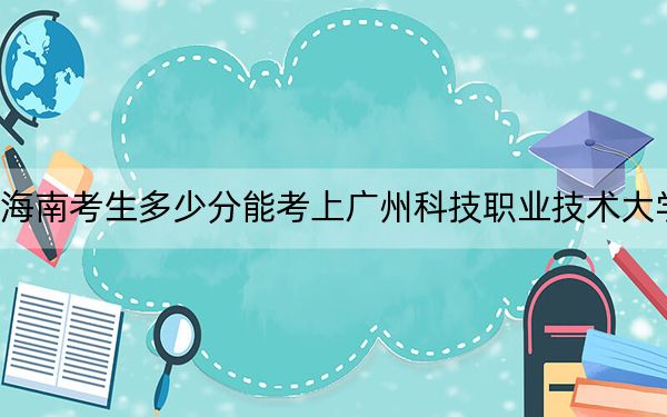 海南考生多少分能考上广州科技职业技术大学？2024年综合录取分507分