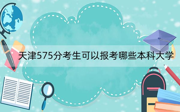 天津575分考生可以报考哪些本科大学？（附带2022-2024年575左右大学名单）