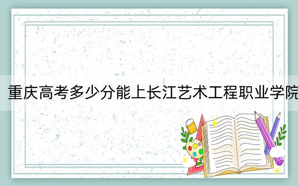 重庆高考多少分能上长江艺术工程职业学院？2024年历史类270分 物理类投档线276分