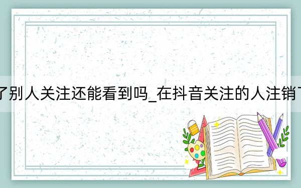 抖音帐户注销了别人关注还能看到吗_在抖音关注的人注销了账户还能看到吗