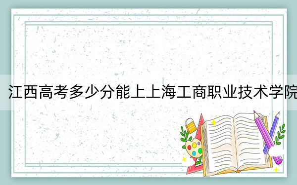 江西高考多少分能上上海工商职业技术学院？2024年历史类录取分274分 物理类录取分240分