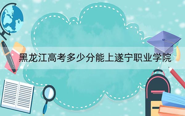 黑龙江高考多少分能上遂宁职业学院？2024年历史类232分 物理类投档线230分