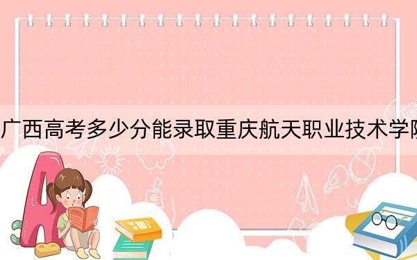 广西高考多少分能录取重庆航天职业技术学院？附2022-2024年最低录取分数线