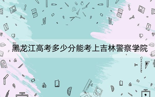 黑龙江高考多少分能考上吉林警察学院？2024年历史类投档线491分 物理类投档线495分