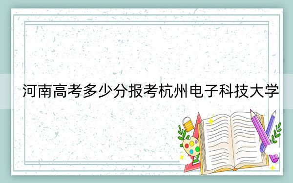 河南高考多少分报考杭州电子科技大学？附2022-2024年最低录取分数线