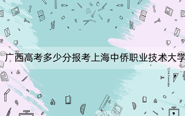 广西高考多少分报考上海中侨职业技术大学？2024年历史类录取分414分 物理类投档线372分