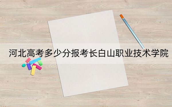 河北高考多少分报考长白山职业技术学院？2024年历史类录取分377分 物理类最低401分