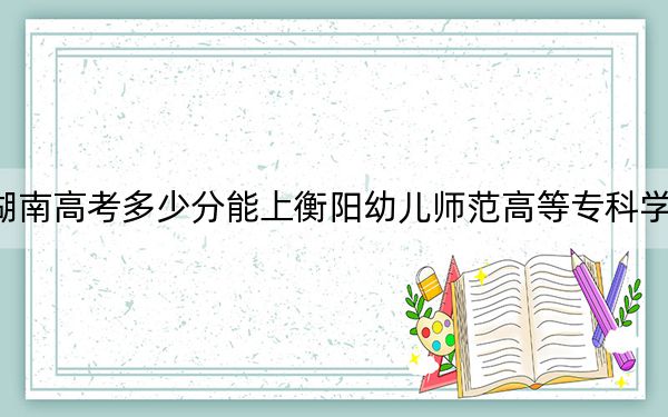 湖南高考多少分能上衡阳幼儿师范高等专科学校？2024年历史类315分 物理类335分