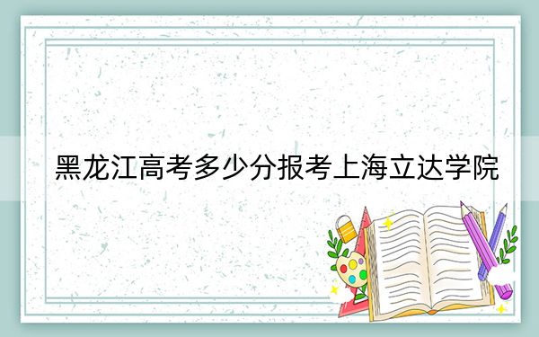 黑龙江高考多少分报考上海立达学院？2024年历史类420分 物理类录取分383分