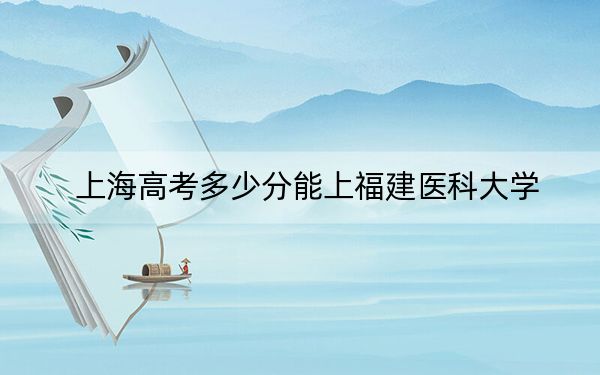 上海高考多少分能上福建医科大学？2024年综合投档线503分