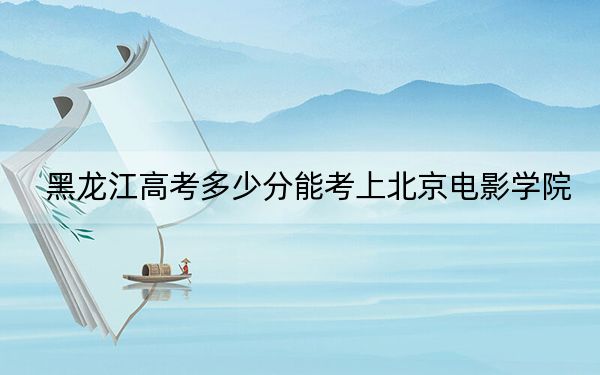 黑龙江高考多少分能考上北京电影学院？2024年历史类录取分571分 物理类录取分579分