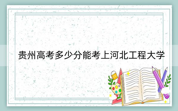 贵州高考多少分能考上河北工程大学？2024年历史类投档线523分 物理类最低460分