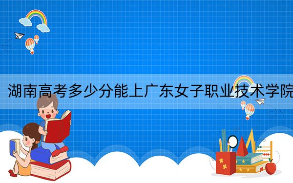 湖南高考多少分能上广东女子职业技术学院？附2022-2024年最低录取分数线