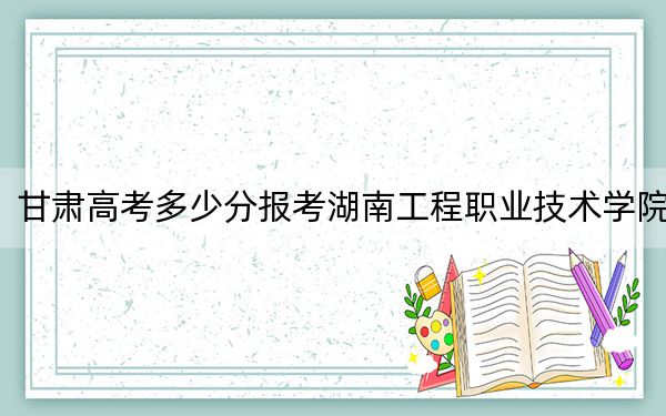 甘肃高考多少分报考湖南工程职业技术学院？2024年历史类最低309分 物理类321分