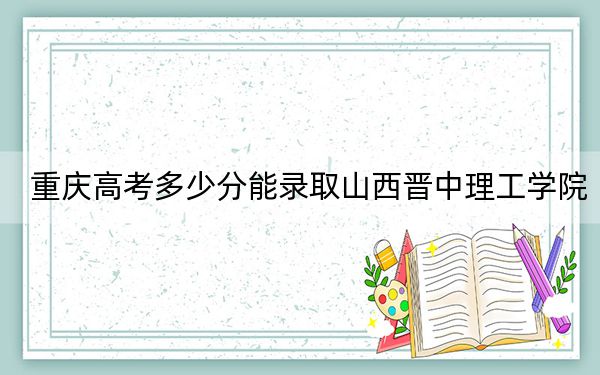 重庆高考多少分能录取山西晋中理工学院？2024年历史类录取分434分 物理类录取分466分