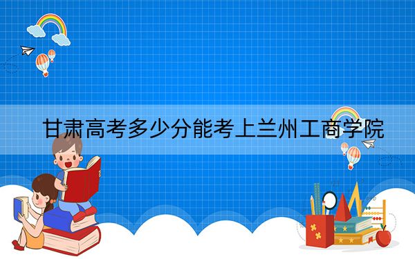 甘肃高考多少分能考上兰州工商学院？附2022-2024年最低录取分数线