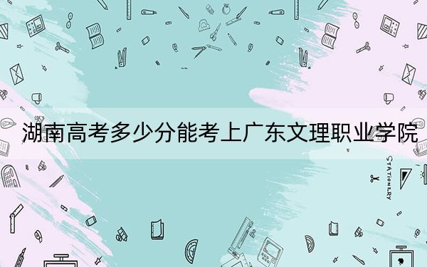 湖南高考多少分能考上广东文理职业学院？附2022-2024年最低录取分数线