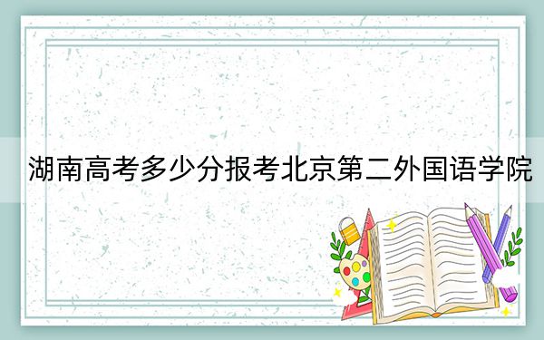 湖南高考多少分报考北京第二外国语学院？2024年历史类投档线548分 物理类投档线555分