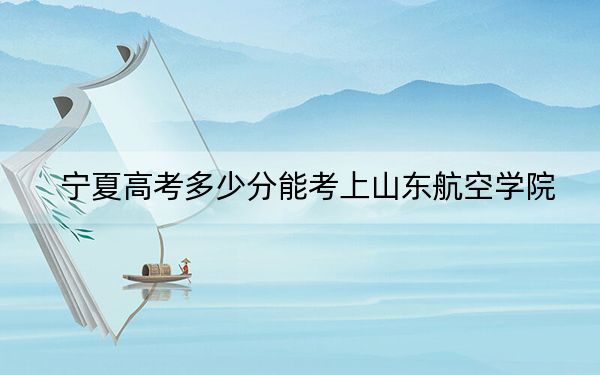 宁夏高考多少分能考上山东航空学院？附2022-2024年最低录取分数线