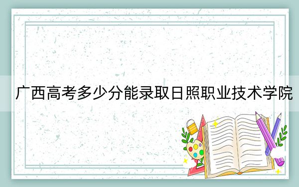 广西高考多少分能录取日照职业技术学院？2024年历史类投档线338分 物理类投档线346分