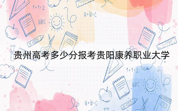 贵州高考多少分报考贵阳康养职业大学？2024年历史类488分 物理类录取分430分