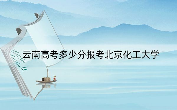 云南高考多少分报考北京化工大学？2024年文科最低604分 理科录取分602分