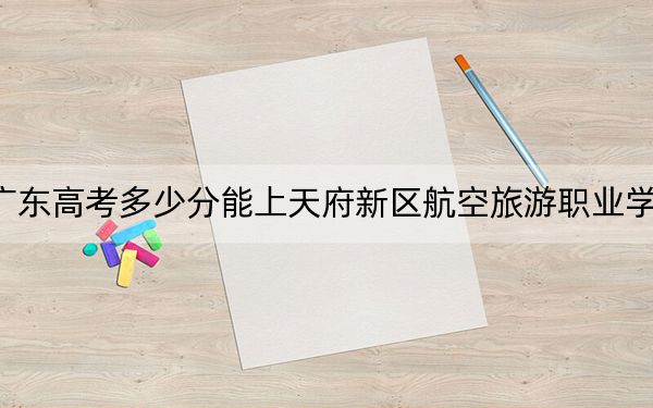 广东高考多少分能上天府新区航空旅游职业学院？2024年历史类最低322分 物理类最低273分