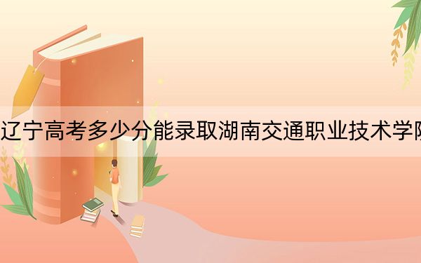 辽宁高考多少分能录取湖南交通职业技术学院？2024年历史类339分 物理类393分