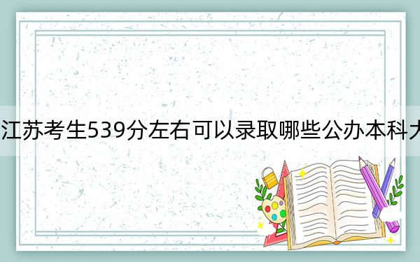 江苏考生539分左右可以录取哪些公办本科大学？（附带近三年高考大学录取名单）