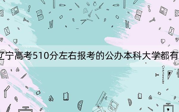 辽宁高考510分左右报考的公办本科大学都有哪些？（附带近三年510分大学录取名单）