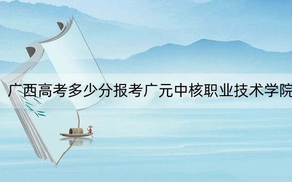 广西高考多少分报考广元中核职业技术学院？2024年历史类248分 物理类319分