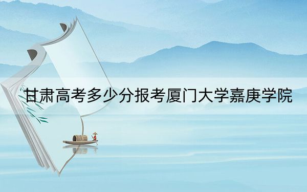 甘肃高考多少分报考厦门大学嘉庚学院？附2022-2024年最低录取分数线