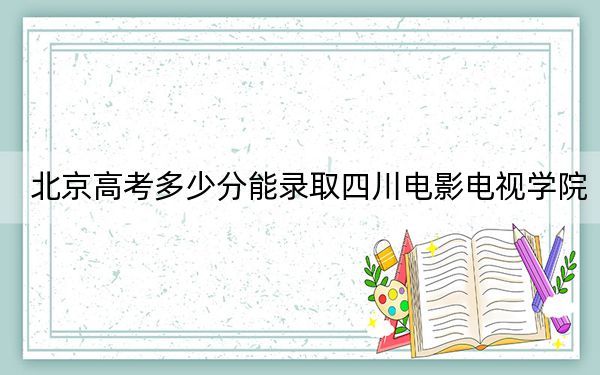 北京高考多少分能录取四川电影电视学院？2024年综合投档线490分