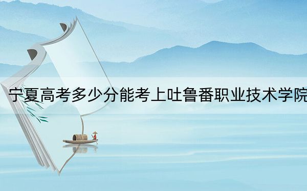 宁夏高考多少分能考上吐鲁番职业技术学院？2024年文科298分 理科投档线280分