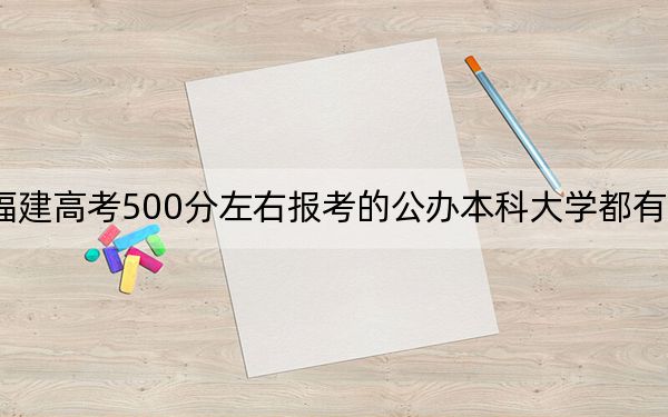 福建高考500分左右报考的公办本科大学都有哪些？（附带近三年高考大学录取名单）