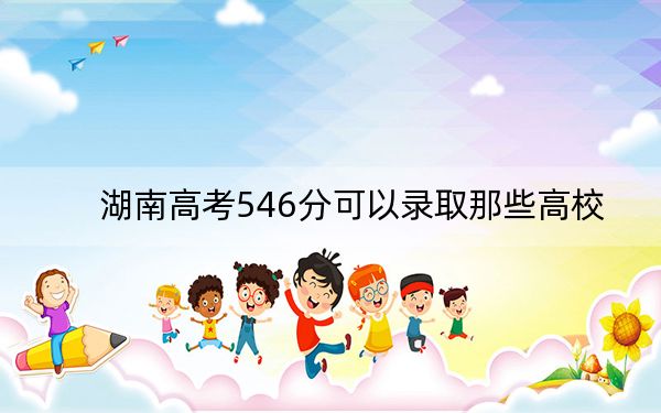 湖南高考546分可以录取那些高校？ 2024年一共39所大学录取