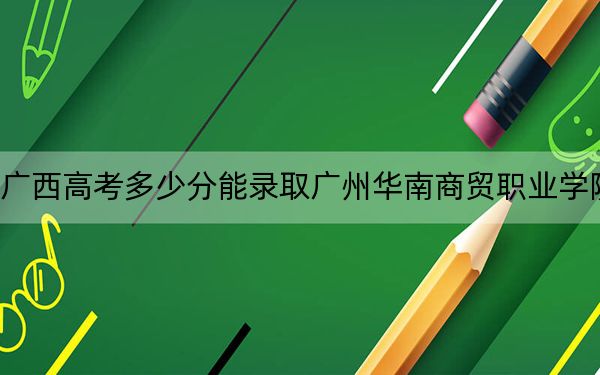 广西高考多少分能录取广州华南商贸职业学院？附2022-2024年最低录取分数线