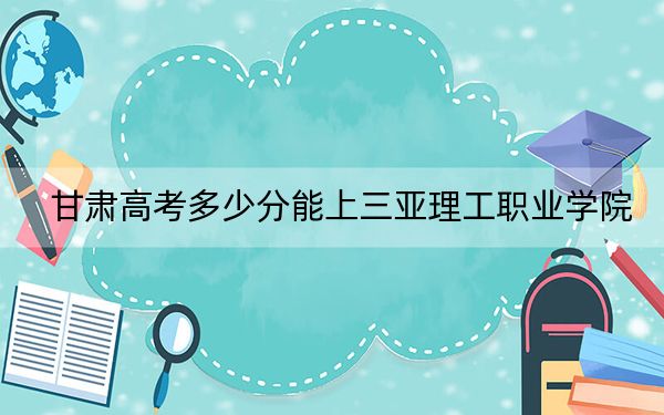 甘肃高考多少分能上三亚理工职业学院？附2022-2024年最低录取分数线