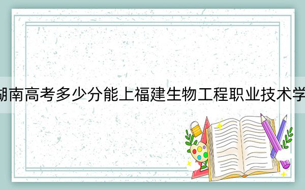 湖南高考多少分能上福建生物工程职业技术学院？附2022-2024年最低录取分数线