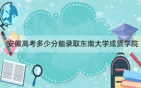 安徽高考多少分能录取东南大学成贤学院？附2022-2024年最低录取分数线