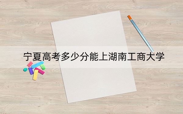 宁夏高考多少分能上湖南工商大学？附2022-2024年院校最低投档线