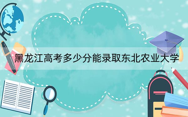 黑龙江高考多少分能录取东北农业大学？附近三年最低院校投档线