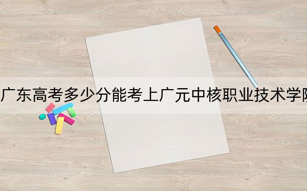 广东高考多少分能考上广元中核职业技术学院？附2022-2024年最低录取分数线