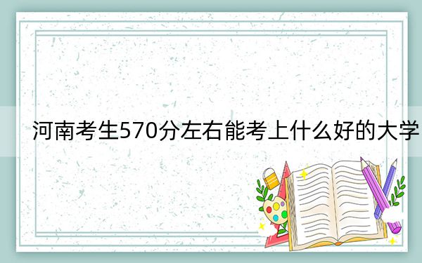 河南考生570分左右能考上什么好的大学？（附带近三年570分大学录取名单）