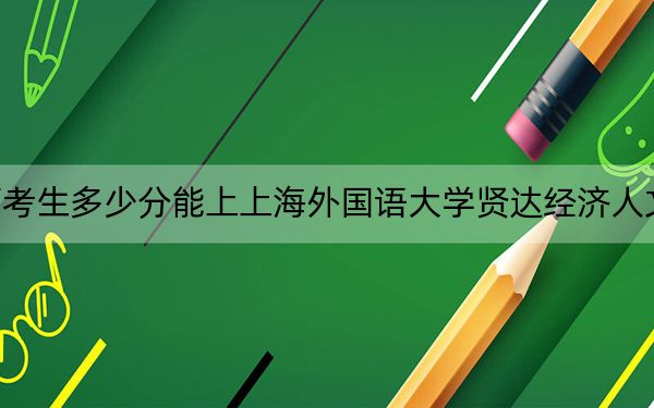 江西考生多少分能上上海外国语大学贤达经济人文学院？附2022-2024年最低录取分数线