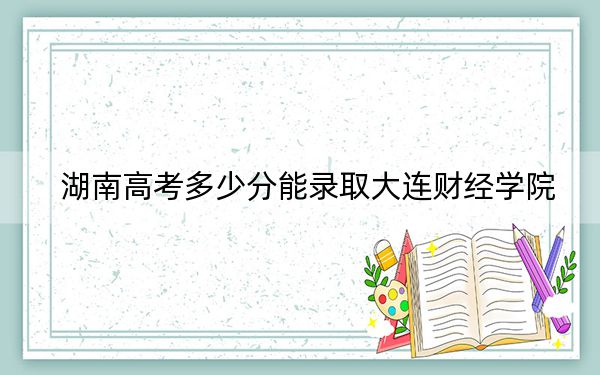 湖南高考多少分能录取大连财经学院？2024年历史类447分 物理类录取分443分